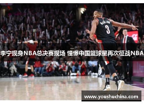 李宁现身NBA总决赛现场 憧憬中国篮球星再次征战NBA