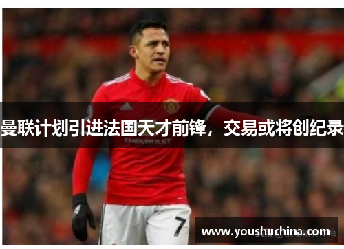 曼联计划引进法国天才前锋，交易或将创纪录