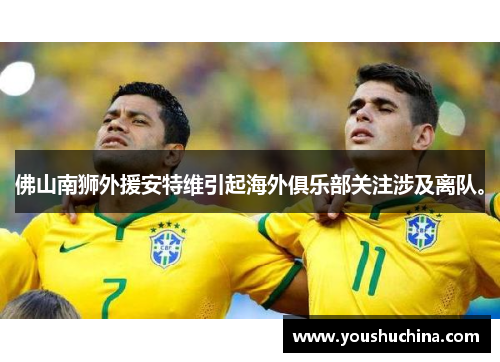佛山南狮外援安特维引起海外俱乐部关注涉及离队。
