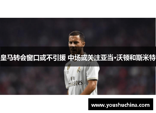 皇马转会窗口或不引援 中场或关注亚当·沃顿和斯米特